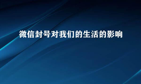微信封号对我们的生活的影响