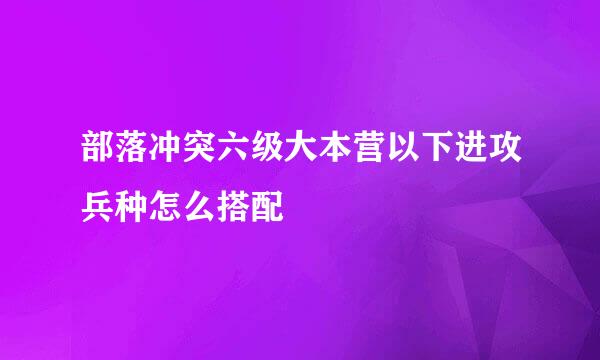 部落冲突六级大本营以下进攻兵种怎么搭配