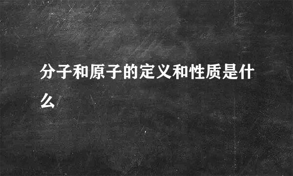 分子和原子的定义和性质是什么