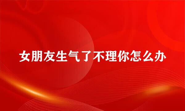 女朋友生气了不理你怎么办