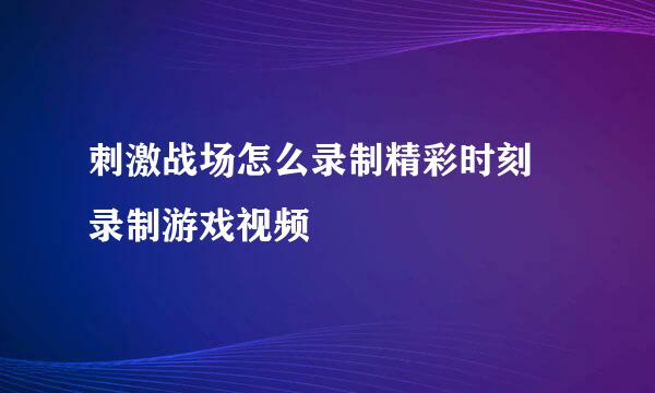 刺激战场怎么录制精彩时刻 录制游戏视频