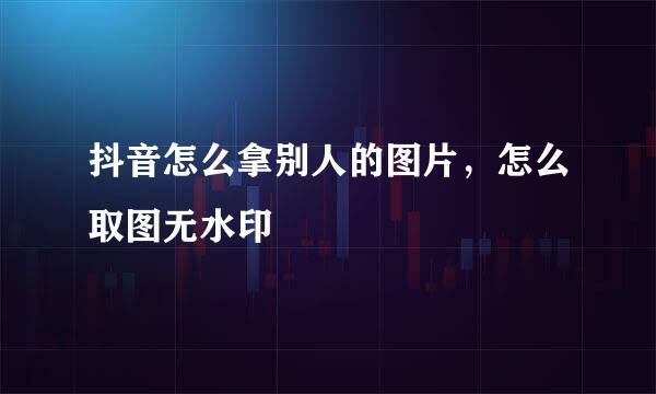 抖音怎么拿别人的图片，怎么取图无水印