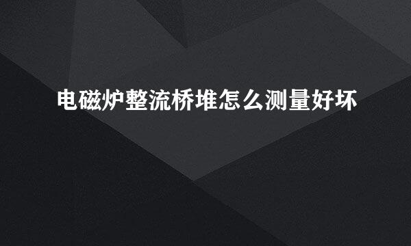 电磁炉整流桥堆怎么测量好坏
