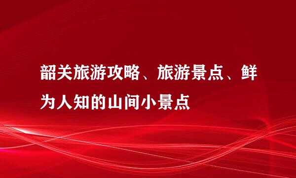 韶关旅游攻略、旅游景点、鲜为人知的山间小景点
