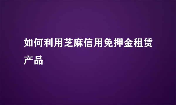 如何利用芝麻信用免押金租赁产品