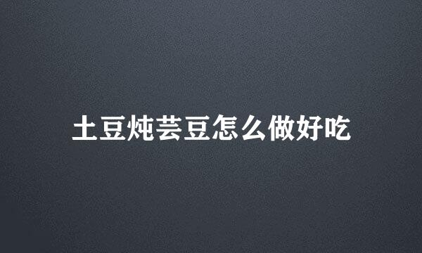 土豆炖芸豆怎么做好吃