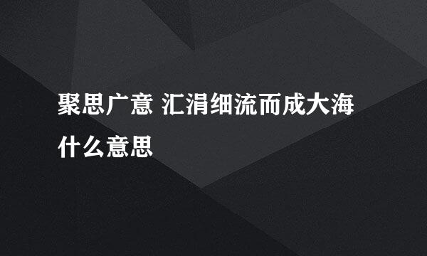 聚思广意 汇涓细流而成大海什么意思