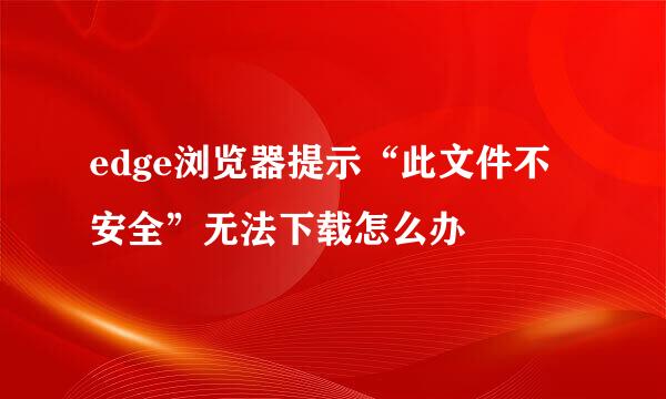 edge浏览器提示“此文件不安全”无法下载怎么办