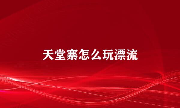 天堂寨怎么玩漂流