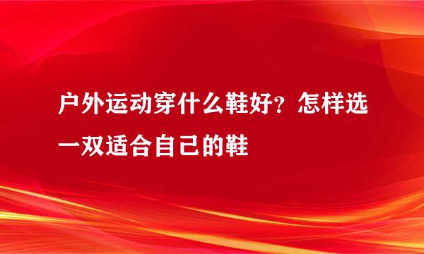户外运动穿什么鞋好?怎样选一双适合自己的鞋