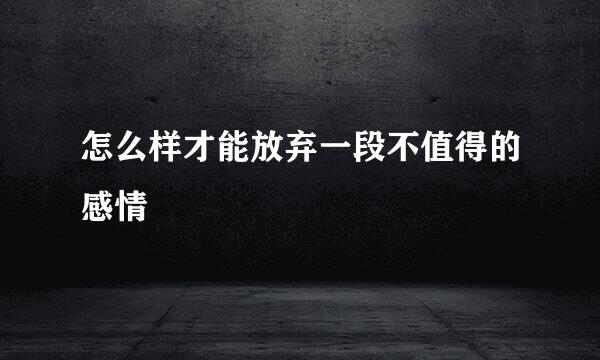 怎么样才能放弃一段不值得的感情