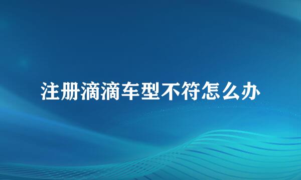 注册滴滴车型不符怎么办