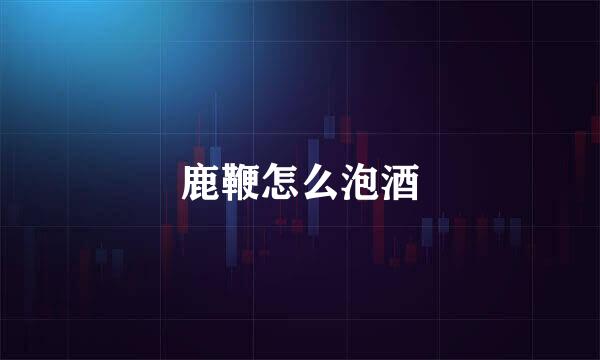 鹿鞭怎么泡酒