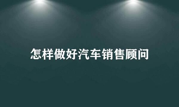 怎样做好汽车销售顾问