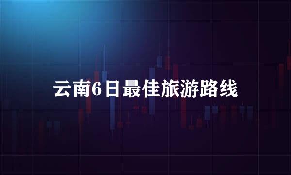 云南6日最佳旅游路线