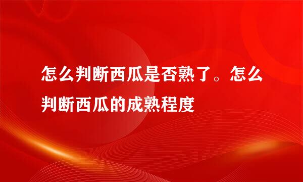 怎么判断西瓜是否熟了。怎么判断西瓜的成熟程度