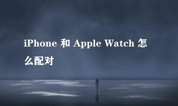 iPhone 和 Apple Watch 怎么配对