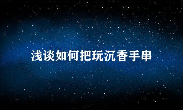 浅谈如何把玩沉香手串