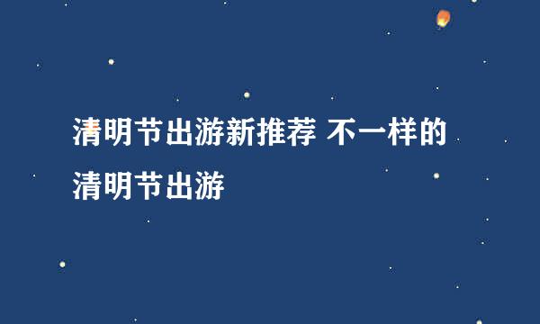 清明节出游新推荐 不一样的清明节出游