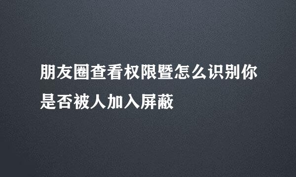 朋友圈查看权限暨怎么识别你是否被人加入屏蔽