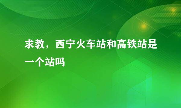 求教,西宁火车站和高铁站是一个站吗