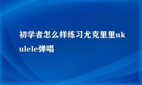 初学者怎么样练习尤克里里ukulele弹唱