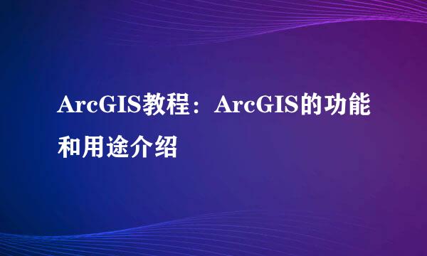 ArcGIS教程：ArcGIS的功能和用途介绍