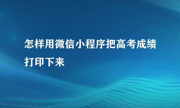 怎样用微信小程序把高考成绩打印下来