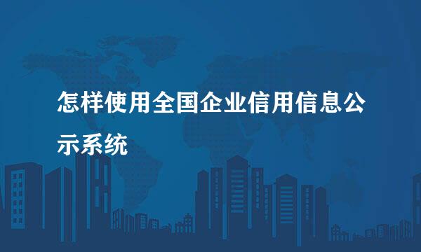 怎样使用全国企业信用信息公示系统