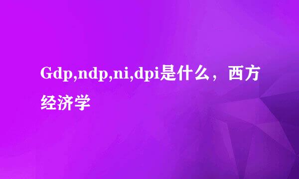 Gdp,ndp,ni,dpi是什么,西方经济学