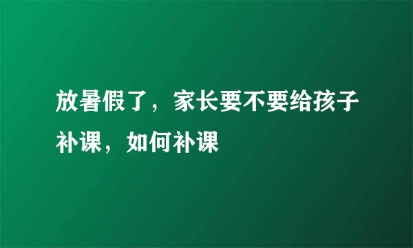 放暑假了，家长要不要给孩子补课，如何补课