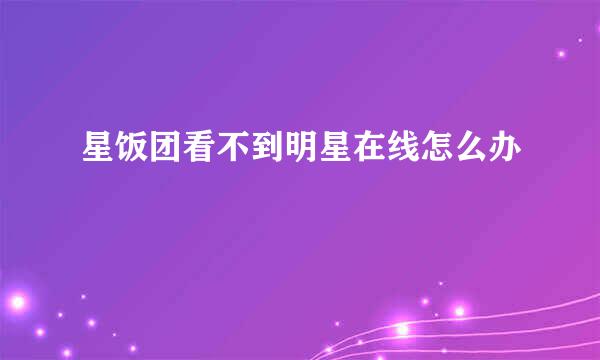 星饭团看不到明星在线怎么办