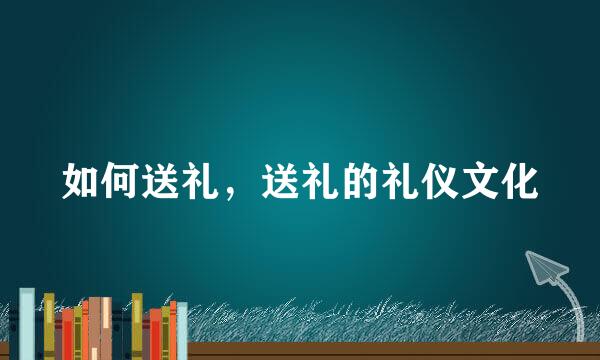 如何送礼，送礼的礼仪文化