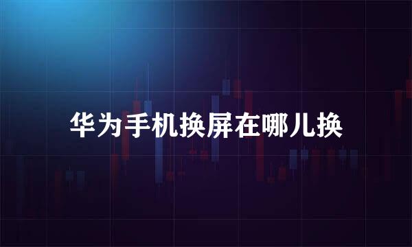 华为手机换屏在哪儿换
