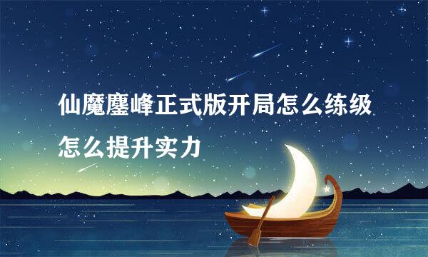 仙魔鏖峰正式版开局怎么练级怎么提升实力