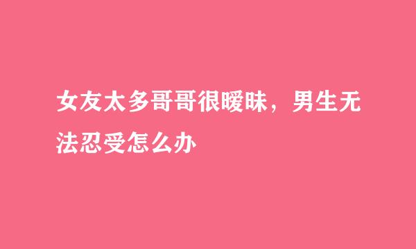 女友太多哥哥很暧昧,男生无法忍受怎么办