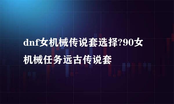 dnf女机械传说套选择?90女机械任务远古传说套