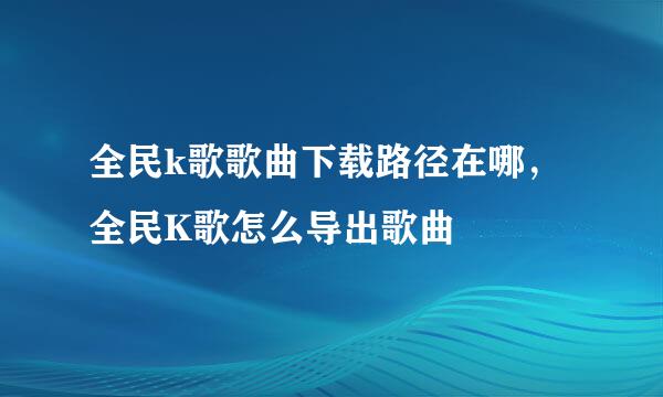 全民k歌歌曲下载路径在哪,全民K歌怎么导出歌曲