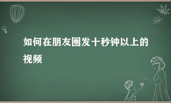 如何在朋友圈发十秒钟以上的视频