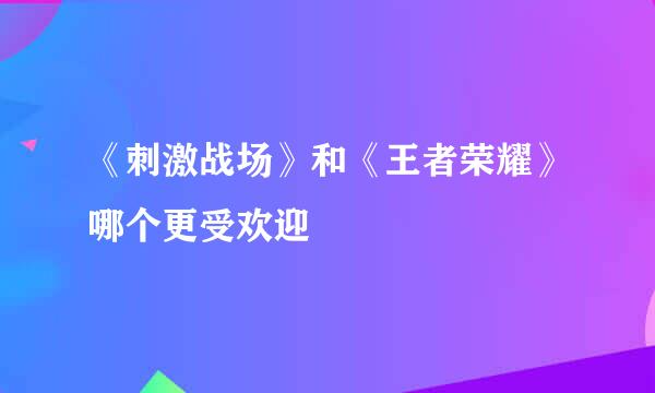 《刺激战场》和《王者荣耀》哪个更受欢迎