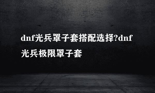 dnf光兵罩子套搭配选择?dnf光兵极限罩子套