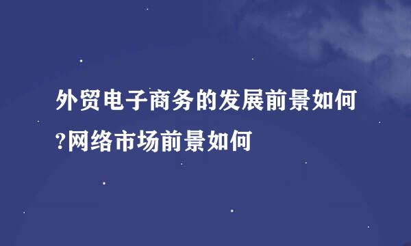 外贸电子商务的发展前景如何?网络市场前景如何