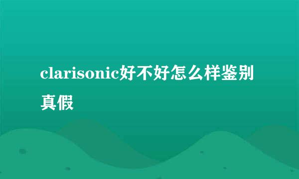 clarisonic好不好怎么样鉴别真假