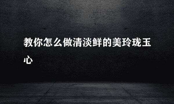 教你怎么做清淡鲜的美玲珑玉心