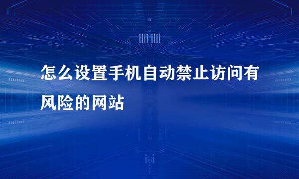 怎么设置手机自动禁止访问有风险的网站