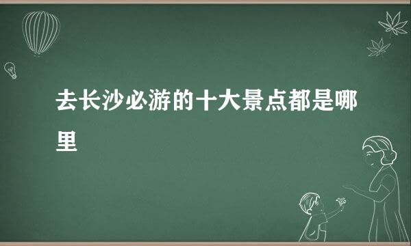 去长沙必游的十大景点都是哪里