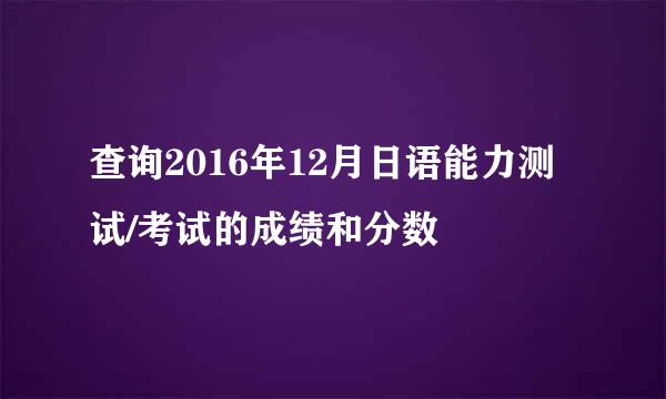 查询2016年12月日语能力测试/考试的成绩和分数