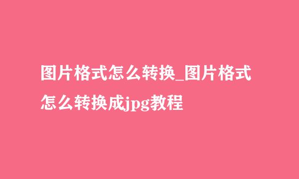 图片格式怎么转换_图片格式怎么转换成jpg教程