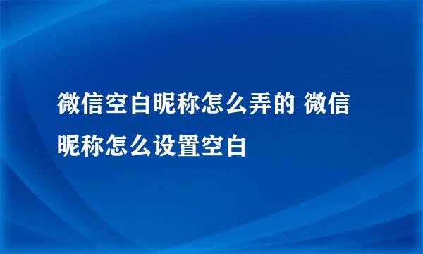 微信空白昵称怎么弄的 微信昵称怎么设置空白