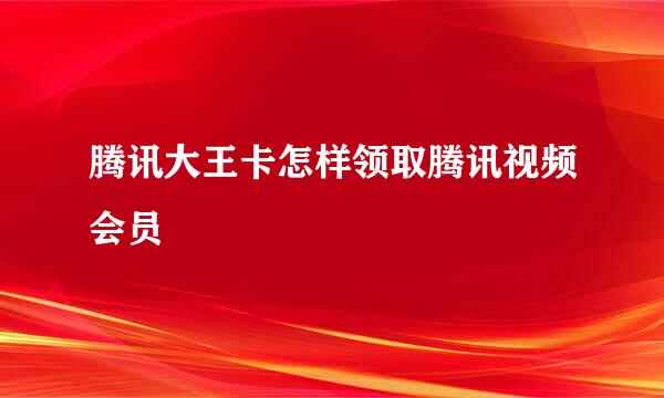 腾讯大王卡怎样领取腾讯视频会员